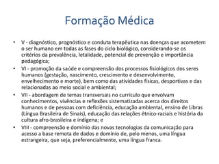 Formação Médica 
• V - diagnóstico, prognóstico e conduta terapêutica nas doenças que acometem 
o ser humano em todas as fases do ciclo biológico, considerando-se os 
critérios da prevalência, letalidade, potencial de prevenção e importância 
pedagógica; 
• VI - promoção da saúde e compreensão dos processos fisiológicos dos seres 
humanos (gestação, nascimento, crescimento e desenvolvimento, 
envelhecimento e morte), bem como das atividades físicas, desportivas e das 
relacionadas ao meio social e ambiental; 
• VII - abordagem de temas transversais no currículo que envolvam 
conhecimentos, vivências e reflexões sistematizadas acerca dos direitos 
humanos e de pessoas com deficiência, educação ambiental, ensino de Libras 
(Língua Brasileira de Sinais), educação das relações étnico-raciais e história da 
cultura afro-brasileira e indígena; e 
• VIII - compreensão e domínio das novas tecnologias da comunicação para 
acesso a base remota de dados e domínio de, pelo menos, uma língua 
estrangeira, que seja, preferencialmente, uma língua franca. 
 