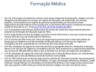 Formação Médica 
• Art. 24. A formação em Medicina incluirá, como etapa integrante da graduação, estágio curricular 
obrigatório de formação em serviço, em regime de internato, sob supervisão, em serviços 
próprios, conveniados ou em regime de parcerias estabelecidas por meio de Contrato 
Organizativo da Ação Pública Ensino-Saúde com as Secretarias Municipais e Estaduais de Saúde, 
conforme previsto no art. 12 da Lei nº 12.871, de 22 de outubro de 2013. 
• § 1º A preceptoria exercida por profissionais do serviço de saúde terá supervisão de docentes 
próprios da Instituição de Educação Superior (IES); 
• § 2º A carga horária mínima do estágio curricular será de 35% (trinta e cinco por cento) da carga 
horária total do Curso de Graduação em Medicina. 
• § 3º O mínimo de 30% (trinta por cento) da carga horária prevista para o internato médico da 
Graduação em Medicina será desenvolvido na Atenção Básica e em Serviço de Urgência e 
Emergência do SUS, respeitando-se o mínimo de dois anos deste internato. 
• § 4º Nas atividades do regime de internato previsto no parágrafo anterior e dedicadas à Atenção 
Básica e em Serviços de Urgência e Emergência do SUS, deve predominar a carga horária dedicada 
aos serviços de Atenção Básica sobre o que é ofertado nos serviços de Urgência e Emergência. 
• § 5º As atividades do regime de internato voltadas para a Atenção Básica devem ser coordenadas 
e voltadas para a área da Medicina Geral de Família e Comunidade. 
• § 6º Os 70% (setenta por cento) da carga horária restante do internato incluirão, necessariamente, 
aspectos essenciais das áreas de Clínica Médica, Cirurgia, Ginecologia-Obstetrícia, Pediatria, Saúde 
Coletiva e Saúde Mental, em atividades eminentemente práticas e com carga horária teórica que 
não seja superior a 20% (vinte por cento) do total por estágio, em cada uma destas áreas. 
 