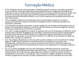 Formação Médica 
• § 7º O Colegiado do Curso de Graduação em Medicina poderá autorizar a realização de até 25% 
(vinte e cinco por cento) da carga horária total estabelecida para o estágio fora da Unidade da 
Federação em que se localiza a IES, preferencialmente nos serviços do Sistema Único de Saúde, bem 
como em instituição conveniada que mantenha programas de Residência, credenciados pela 
Comissão Nacional de Residência Médica, ou em outros programas de qualidade equivalente em 
nível internacional. 
• § 8º O colegiado acadêmico de deliberação superior da IES poderá autorizar, em caráter 
excepcional, percentual superior ao previsto no parágrafo anterior, desde que devidamente 
motivado e justificado. 
• § 9º O total de estudantes autorizados a realizar estágio fora da Unidade da Federação em que se 
localiza a IES não poderá ultrapassar o limite de 50% (cinquenta por cento) das vagas do internato 
da IES para estudantes da mesma série ou período. 
• § 10. Para o estágio obrigatório em regime de internato do Curso de Graduação em Medicina, assim 
caracterizado no Projeto Pedagógico de Curso (PPC), a jornada semanal de prática compreenderá 
períodos de plantão que poderão atingir até 12 (doze) horas diárias, observado o limite de 40 
(quarenta) horas semanais, nos termos da Lei Federal nº 11.788, de 25 de setembro de 2008, que 
dispõe sobre o estágio de estudantes. 
• § 11. Nos estágios obrigatórios na área da saúde, quando configurar como concedente do estágio 
órgão do Poder Público, poderão ser firmados termos de compromisso sucessivos, não 
ultrapassando a duração do curso, sendo os termos de compromisso e respectivos planos de 
estágio atualizados ao final de cada período de 2 (dois) anos, adequando-se à evolução acadêmica 
do estudante. 
• Art. 25. O projeto pedagógico do Curso de Graduação em Medicina deverá ser construído 
coletivamente, contemplando atividades complementares, e a IES deverá criar mecanismos de 
aproveitamento de conhecimentos, adquiridos pelo estudante, mediante estudos e práticas 
independentes, presenciais ou a distância, como monitorias, estágios, programas de iniciação 
científica, programas de extensão, estudos complementares e cursos realizados em áreas afins. 
 