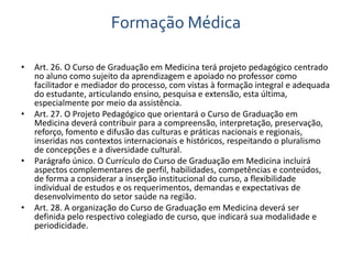 Formação Médica 
• Art. 26. O Curso de Graduação em Medicina terá projeto pedagógico centrado 
no aluno como sujeito da aprendizagem e apoiado no professor como 
facilitador e mediador do processo, com vistas à formação integral e adequada 
do estudante, articulando ensino, pesquisa e extensão, esta última, 
especialmente por meio da assistência. 
• Art. 27. O Projeto Pedagógico que orientará o Curso de Graduação em 
Medicina deverá contribuir para a compreensão, interpretação, preservação, 
reforço, fomento e difusão das culturas e práticas nacionais e regionais, 
inseridas nos contextos internacionais e históricos, respeitando o pluralismo 
de concepções e a diversidade cultural. 
• Parágrafo único. O Currículo do Curso de Graduação em Medicina incluirá 
aspectos complementares de perfil, habilidades, competências e conteúdos, 
de forma a considerar a inserção institucional do curso, a flexibilidade 
individual de estudos e os requerimentos, demandas e expectativas de 
desenvolvimento do setor saúde na região. 
• Art. 28. A organização do Curso de Graduação em Medicina deverá ser 
definida pelo respectivo colegiado de curso, que indicará sua modalidade e 
periodicidade. 
 