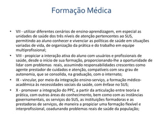 Formação Médica 
• VII - utilizar diferentes cenários de ensino-aprendizagem, em especial as 
unidades de saúde dos três níveis de atenção pertencentes ao SUS, 
permitindo ao aluno conhecer e vivenciar as políticas de saúde em situações 
variadas de vida, de organização da prática e do trabalho em equipe 
multiprofissional; 
• VIII - propiciar a interação ativa do aluno com usuários e profissionais de 
saúde, desde o início de sua formação, proporcionando-lhe a oportunidade de 
lidar com problemas reais, assumindo responsabilidades crescentes como 
agente prestador de cuidados e atenção, compatíveis com seu grau de 
autonomia, que se consolida, na graduação, com o internato; 
• IX - vincular, por meio da integração ensino-serviço, a formação médico-acadêmica 
às necessidades sociais da saúde, com ênfase no SUS; 
• X - promover a integração do PPC, a partir da articulação entre teoria e 
prática, com outras áreas do conhecimento, bem como com as instâncias 
governamentais, os serviços do SUS, as instituições formadoras e as 
prestadoras de serviços, de maneira a propiciar uma formação flexível e 
interprofissional, coadunando problemas reais de saúde da população; 
 