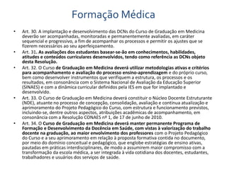 Formação Médica 
• Art. 30. A implantação e desenvolvimento das DCNs do Curso de Graduação em Medicina 
deverão ser acompanhadas, monitoradas e permanentemente avaliadas, em caráter 
sequencial e progressivo, a fim de acompanhar os processos e permitir os ajustes que se 
fizerem necessários ao seu aperfeiçoamento. 
• Art. 31. As avaliações dos estudantes basear-se-ão em conhecimentos, habilidades, 
atitudes e conteúdos curriculares desenvolvidos, tendo como referência as DCNs objeto 
desta Resolução. 
• Art. 32. O Curso de Graduação em Medicina deverá utilizar metodologias ativas e critérios 
para acompanhamento e avaliação do processo ensino-aprendizagem e do próprio curso, 
bem como desenvolver instrumentos que verifiquem a estrutura, os processos e os 
resultados, em consonância com o Sistema Nacional de Avaliação da Educação Superior 
(SINAES) e com a dinâmica curricular definidos pela IES em que for implantado e 
desenvolvido. 
• Art. 33. O Curso de Graduação em Medicina deverá constituir o Núcleo Docente Estruturante 
(NDE), atuante no processo de concepção, consolidação, avaliação e contínua atualização e 
aprimoramento do Projeto Pedagógico do Curso, com estrutura e funcionamento previstos, 
incluindo-se, dentre outros aspectos, atribuições acadêmicas de acompanhamento, em 
consonância com a Resolução CONAES nº 1, de 17 de junho de 2010. 
• Art. 34. O Curso de Graduação em Medicina deverá manter permanente Programa de 
Formação e Desenvolvimento da Docência em Saúde, com vistas à valorização do trabalho 
docente na graduação, ao maior envolvimento dos professores com o Projeto Pedagógico 
do Curso e a seu aprimoramento em relação à proposta formativa contida no documento, 
por meio do domínio conceitual e pedagógico, que englobe estratégias de ensino ativas, 
pautadas em práticas interdisciplinares, de modo a assumirem maior compromisso com a 
transformação da escola médica, a ser integrada à vida cotidiana dos docentes, estudantes, 
trabalhadores e usuários dos serviços de saúde. 
 