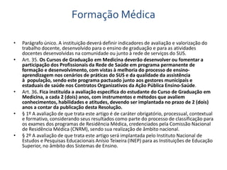 Formação Médica 
• Parágrafo único. A instituição deverá definir indicadores de avaliação e valorização do 
trabalho docente, desenvolvido para o ensino de graduação e para as atividades 
docentes desenvolvidas na comunidade ou junto à rede de serviços do SUS. 
• Art. 35. Os Cursos de Graduação em Medicina deverão desenvolver ou fomentar a 
participação dos Profissionais da Rede de Saúde em programa permanente de 
formação e desenvolvimento, com vistas à melhoria do processo de ensino-aprendizagem 
nos cenários de práticas do SUS e da qualidade da assistência 
à população, sendo este programa pactuado junto aos gestores municipais e 
estaduais de saúde nos Contratos Organizativos da Ação Pública Ensino-Saúde. 
• Art. 36. Fica instituída a avaliação específica do estudante do Curso de Graduação em 
Medicina, a cada 2 (dois) anos, com instrumentos e métodos que avaliem 
conhecimentos, habilidades e atitudes, devendo ser implantada no prazo de 2 (dois) 
anos a contar da publicação desta Resolução. 
• § 1º A avaliação de que trata este artigo é de caráter obrigatório, processual, contextual 
e formativo, considerando seus resultados como parte do processo de classificação para 
os exames dos programas de Residência Médica, credenciados pela Comissão Nacional 
de Residência Médica (CNRM), sendo sua realização de âmbito nacional. 
• § 2º A avaliação de que trata este artigo será implantada pelo Instituto Nacional de 
Estudos e Pesquisas Educacionais Anísio Teixeira (INEP) para as Instituições de Educação 
Superior, no âmbito dos Sistemas de Ensino. 
 