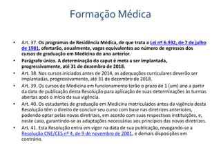 Formação Médica 
• Art. 37. Os programas de Residência Médica, de que trata a Lei nº 6.932, de 7 de julho 
de 1981, ofertarão, anualmente, vagas equivalentes ao número de egressos dos 
cursos de graduação em Medicina do ano anterior. 
• Parágrafo único. A determinação do caput é meta a ser implantada, 
progressivamente, até 31 de dezembro de 2018. 
• Art. 38. Nos cursos iniciados antes de 2014, as adequações curriculares deverão ser 
implantadas, progressivamente, até 31 de dezembro de 2018. 
• Art. 39. Os cursos de Medicina em funcionamento terão o prazo de 1 (um) ano a partir 
da data de publicação desta Resolução para aplicação de suas determinações às turmas 
abertas após o início da sua vigência. 
• Art. 40. Os estudantes de graduação em Medicina matriculados antes da vigência desta 
Resolução têm o direito de concluir seu curso com base nas diretrizes anteriores, 
podendo optar pelas novas diretrizes, em acordo com suas respectivas instituições, e, 
neste caso, garantindo-se as adaptações necessárias aos princípios das novas diretrizes. 
• Art. 41. Esta Resolução entra em vigor na data de sua publicação, revogando-se a 
Resolução CNE/CES nº 4, de 9 de novembro de 2001, e demais disposições em 
contrário. 
 