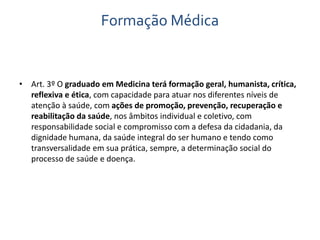Formação Médica 
• Art. 3º O graduado em Medicina terá formação geral, humanista, crítica, 
reflexiva e ética, com capacidade para atuar nos diferentes níveis de 
atenção à saúde, com ações de promoção, prevenção, recuperação e 
reabilitação da saúde, nos âmbitos individual e coletivo, com 
responsabilidade social e compromisso com a defesa da cidadania, da 
dignidade humana, da saúde integral do ser humano e tendo como 
transversalidade em sua prática, sempre, a determinação social do 
processo de saúde e doença. 
 