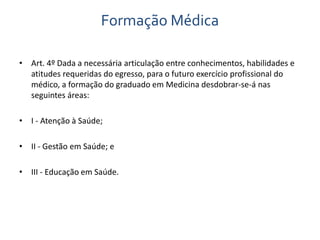 Formação Médica 
• Art. 4º Dada a necessária articulação entre conhecimentos, habilidades e 
atitudes requeridas do egresso, para o futuro exercício profissional do 
médico, a formação do graduado em Medicina desdobrar-se-á nas 
seguintes áreas: 
• I - Atenção à Saúde; 
• II - Gestão em Saúde; e 
• III - Educação em Saúde. 
 