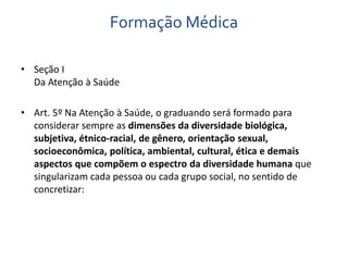 Formação Médica 
• Seção I 
Da Atenção à Saúde 
• Art. 5º Na Atenção à Saúde, o graduando será formado para 
considerar sempre as dimensões da diversidade biológica, 
subjetiva, étnico-racial, de gênero, orientação sexual, 
socioeconômica, política, ambiental, cultural, ética e demais 
aspectos que compõem o espectro da diversidade humana que 
singularizam cada pessoa ou cada grupo social, no sentido de 
concretizar: 
 