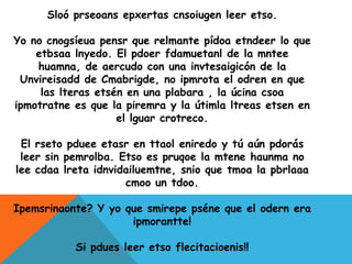 Sloó prseoans epxertas cnsoiugen leer etso.

Yo no cnogsíeua pensr que relmante pídoa etndeer lo que
    etbsaa lnyedo. El pdoer fdamuetanl de la mntee
    huamna, de aercudo con una invtesaigicón de la
 Unvireisadd de Cmabrigde, no ipmrota el odren en que
     las lteras etsén en una plabara , la úcina csoa
ipmotratne es que la piremra y la útimla ltreas etsen en
                    el lguar crotreco.

 El rseto pduee etasr en ttaol eniredo y tú aún pdorás
 leer sin pemrolba. Etso es pruqoe la mtene haunma no
lee cdaa lreta idnvidailuemtne, snio que tmoa la pbrlaaa
                     cmoo un tdoo.

Ipemsrinaonte? Y yo que smirepe pséne que el odern era
                     ipmorantte!

           Si pdues leer etso flecitacioenis!!
 