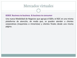 Mercados virtuales
B2B2C Business to business & business to consumer
Una nueva Modalidad de Negocios que agrupa el B2B y el B2C en una misma
plataforma de atención, de modo que, se pueden atender a clientes
corporativos (mayoristas o minoristas) y clientes finales desde una misma
página.
 