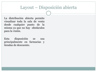 Layout – Disposición abierta
La distribución abierta permite
visualizar toda la sala de venta
desde cualquier punto de la
misma ya que no hay obstáculos
para la visión.
Esta disposición se usa
principalmente en farmacias y
tiendas de descuento.
 