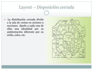 Layout – Disposición cerrada
 La distribución cerrada divide
a la sala de ventas en sectores o
secciones dando a cada una de
ellas una identidad por su
ambientación diferente por su
estilo, color, etc.
 
