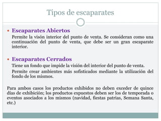 Tipos de escaparates
 Escaparates Abiertos
Permite la visón interior del punto de venta. Se consideran como una
continuación del punto de venta, que debe ser un gran escaparate
interior.
 Escaparates Cerrados
Tiene un fondo que impide la visión del interior del punto de venta.
Permite crear ambientes más sofisticados mediante la utilización del
fondo de los mismos.
Para ambos casos los productos exhibidos no deben exceder de quince
días de exhibición; los productos expuestos deben ser los de temporada o
eventos asociados a los mismos (navidad, fiestas patrias, Semana Santa,
etc.)
 