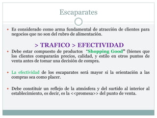 Escaparates
 Es considerado como arma fundamental de atracción de clientes para
negocios que no son del rubro de alimentación.
 Debe estar compuesto de productos “Shopping Good” (bienes que
los clientes compararán precios, calidad, y estilo en otros puntos de
venta antes de tomar una decisión de compra.
 La efectividad de los escaparates será mayor si la orientación a las
compras sea como placer.
 Debe constituir un reflejo de la atmósfera y del surtido al interior al
establecimiento, es decir, es la <<promesa>> del punto de venta.
> TRAFICO > EFECTIVIDAD
 