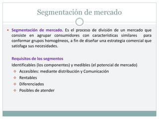Segmentación de mercado
 Segmentación de mercado. Es el proceso de división de un mercado que
consiste en agrupar consumidores con características similares para
conformar grupos homogéneos, a fin de diseñar una estrategia comercial que
satisfaga sus necesidades.
Requisitos de los segmentos
Identificables (los componentes) y medibles (el potencial de mercado)
 Accesibles: mediante distribución y Comunicación
 Rentables
 Diferenciados
 Posibles de atender
 