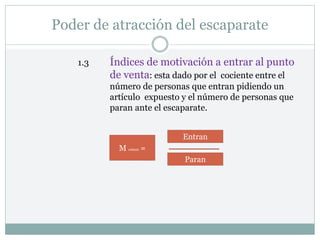 Poder de atracción del escaparate
1.3 Índices de motivación a entrar al punto
de venta: esta dado por el cociente entre el
número de personas que entran pidiendo un
artículo expuesto y el número de personas que
paran ante el escaparate.
M entran =
Entran
Paran
 