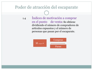 Poder de atracción del escaparate
1.4 Índices de motivación a comprar
en el punto de venta: Se obtiene
dividiendo el número de compradores de
artículos expuestos y el número de
personas que pasan por el escaparate.
M comprar =
Compran
Paran
 