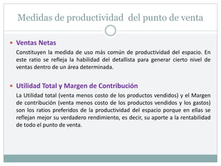 Medidas de productividad del punto de venta
 Ventas Netas
Constituyen la medida de uso más común de productividad del espacio. En
este ratio se refleja la habilidad del detallista para generar cierto nivel de
ventas dentro de un área determinada.
 Utilidad Total y Margen de Contribución
La Utilidad total (venta menos costo de los productos vendidos) y el Margen
de contribución (venta menos costo de los productos vendidos y los gastos)
son los ratios preferidos de la productividad del espacio porque en ellas se
reflejan mejor su verdadero rendimiento, es decir, su aporte a la rentabilidad
de todo el punto de venta.
 