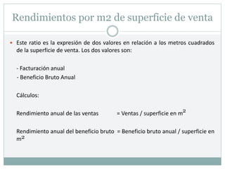 Rendimientos por m2 de superficie de venta
 Este ratio es la expresión de dos valores en relación a los metros cuadrados
de la superficie de venta. Los dos valores son:
- Facturación anual
- Beneficio Bruto Anual
Cálculos:
Rendimiento anual de las ventas = Ventas / superficie en m
Rendimiento anual del beneficio bruto = Beneficio bruto anual / superficie en
m2
2
 