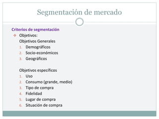 Segmentación de mercado
Criterios de segmentación
 Objetivos:
Objetivos Generales
1. Demográficos
2. Socio-económicos
3. Geográficos
Objetivos específicos
1. Uso
2. Consumo (grande, medio)
3. Tipo de compra
4. Fidelidad
5. Lugar de compra
6. Situación de compra
 