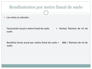 Rendimientos por metro lineal de suelo
 Los ratios se calculan:
Facturación anual x metro lineal de suelo = Ventas/ Número de ml de
suelo
Beneficio bruto anual por metro lineal de suelo = BBA / Número de ml de
suelo
 