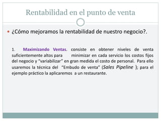 Rentabilidad en el punto de venta
 ¿Cómo mejoramos la rentabilidad de nuestro negocio?.
1. Maximizando Ventas. consiste en obtener niveles de venta
suficientemente altos para minimizar en cada servicio los costos fijos
del negocio y “variabilizar” en gran medida el costo de personal. Para ello
usaremos la técnica del “Embudo de venta” (Sales Pipeline ); para el
ejemplo práctico la aplicaremos a un restaurante.
 