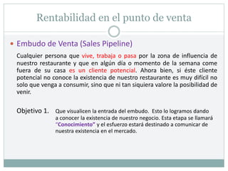 Rentabilidad en el punto de venta
 Embudo de Venta (Sales Pipeline)
Cualquier persona que vive, trabaja o pasa por la zona de influencia de
nuestro restaurante y que en algún día o momento de la semana come
fuera de su casa es un cliente potencial. Ahora bien, si éste cliente
potencial no conoce la existencia de nuestro restaurante es muy difícil no
solo que venga a consumir, sino que ni tan siquiera valore la posibilidad de
venir.
Objetivo 1. Que visualicen la entrada del embudo. Esto lo logramos dando
a conocer la existencia de nuestro negocio. Esta etapa se llamará
“Conocimiento” y el esfuerzo estará destinado a comunicar de
nuestra existencia en el mercado.
 