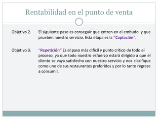 Rentabilidad en el punto de venta
Objetivo 2. El siguiente paso es conseguir que entren en el embudo y que
prueben nuestro servicio. Esta etapa es la “Captación”.
Objetivo 3. “Repetición” Es el paso más difícil y punto crítico de todo el
proceso, ya que todo nuestro esfuerzo estará dirigido a que el
cliente se vaya satisfecho con nuestro servicio y nos clasifique
como uno de sus restaurantes preferidos y por lo tanto regrese
a consumir.
 