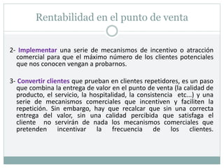 Rentabilidad en el punto de venta
2- Implementar una serie de mecanismos de incentivo o atracción
comercial para que el máximo número de los clientes potenciales
que nos conocen vengan a probarnos.
3- Convertir clientes que prueban en clientes repetidores, es un paso
que combina la entrega de valor en el punto de venta (la calidad de
producto, el servicio, la hospitalidad, la consistencia etc...) y una
serie de mecanismos comerciales que incentiven y faciliten la
repetición. Sin embargo, hay que recalcar que sin una correcta
entrega del valor, sin una calidad percibida que satisfaga el
cliente no servirán de nada los mecanismos comerciales que
pretenden incentivar la frecuencia de los clientes.
 