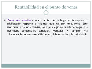Rentabilidad en el punto de venta
4- Crear una relación con el cliente que lo haga sentir especial y
privilegiado respecto a clientes que no son frecuentes. Este
sentimiento de individualización y privilegio se puede conseguir vía
incentivos comerciales tangibles (ventajas) y también vía
relaciones, basadas en un altísimo nivel de atención y hospitalidad.
 