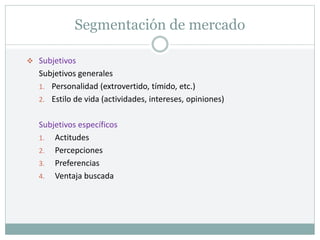 Segmentación de mercado
 Subjetivos
Subjetivos generales
1. Personalidad (extrovertido, tímido, etc.)
2. Estilo de vida (actividades, intereses, opiniones)
Subjetivos específicos
1. Actitudes
2. Percepciones
3. Preferencias
4. Ventaja buscada
 