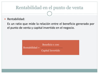 Rentabilidad en el punto de venta
 Rentabilidad:
Es un ratio que mide la relación entre el beneficio generado por
el punto de venta y capital invertido en el negocio.
Beneficio x 100
Rentabilidad =
Capital Invertido
 