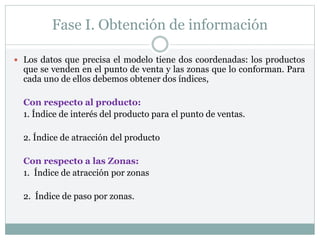 Fase I. Obtención de información
 Los datos que precisa el modelo tiene dos coordenadas: los productos
que se venden en el punto de venta y las zonas que lo conforman. Para
cada uno de ellos debemos obtener dos índices,
Con respecto al producto:
1. Índice de interés del producto para el punto de ventas.
2. Índice de atracción del producto
Con respecto a las Zonas:
1. Índice de atracción por zonas
2. Índice de paso por zonas.
 