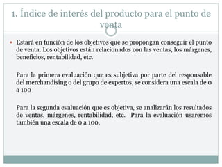 1. Índice de interés del producto para el punto de
venta
 Estará en función de los objetivos que se propongan conseguir el punto
de venta. Los objetivos están relacionados con las ventas, los márgenes,
beneficios, rentabilidad, etc.
Para la primera evaluación que es subjetiva por parte del responsable
del merchandising o del grupo de expertos, se considera una escala de 0
a 100
Para la segunda evaluación que es objetiva, se analizarán los resultados
de ventas, márgenes, rentabilidad, etc. Para la evaluación usaremos
también una escala de 0 a 100.
 