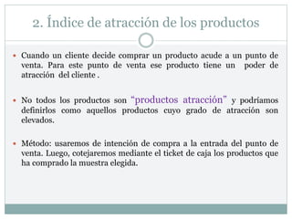 2. Índice de atracción de los productos
 Cuando un cliente decide comprar un producto acude a un punto de
venta. Para este punto de venta ese producto tiene un poder de
atracción del cliente .
 No todos los productos son “productos atracción” y podríamos
definirlos como aquellos productos cuyo grado de atracción son
elevados.
 Método: usaremos de intención de compra a la entrada del punto de
venta. Luego, cotejaremos mediante el ticket de caja los productos que
ha comprado la muestra elegida.
 