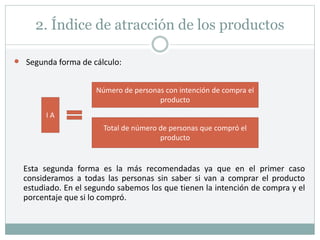 2. Índice de atracción de los productos
 Segunda forma de cálculo:
Esta segunda forma es la más recomendadas ya que en el primer caso
consideramos a todas las personas sin saber si van a comprar el producto
estudiado. En el segundo sabemos los que tienen la intención de compra y el
porcentaje que si lo compró.
I A
Número de personas con intención de compra el
producto
Total de número de personas que compró el
producto
 