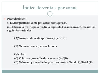 Índice de ventas por zonas
 Procedimiento:
1. Dividir punto de venta por zonas homogéneas.
2. Elaborar la matriz para medir la capacidad vendedora obteniendo las
siguientes variables.
(A)Volumen de ventas por zona y período.
(B) Número de compras en la zona.
Calcular:
(C) Volumen promedio de la zona = (A)/(B)
(D) Volumen promedio del punto de venta = Total (A)/Total (B)
 