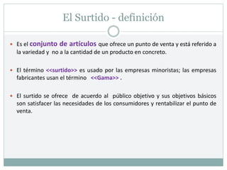 El Surtido - definición
 Es el conjunto de artículos que ofrece un punto de venta y está referido a
la variedad y no a la cantidad de un producto en concreto.
 El término <<surtido>> es usado por las empresas minoristas; las empresas
fabricantes usan el término <<Gama>> .
 El surtido se ofrece de acuerdo al público objetivo y sus objetivos básicos
son satisfacer las necesidades de los consumidores y rentabilizar el punto de
venta.
 