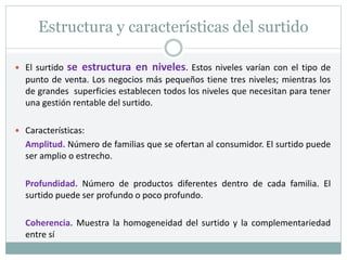 Estructura y características del surtido
 El surtido se estructura en niveles. Estos niveles varían con el tipo de
punto de venta. Los negocios más pequeños tiene tres niveles; mientras los
de grandes superficies establecen todos los niveles que necesitan para tener
una gestión rentable del surtido.
 Características:
Amplitud. Número de familias que se ofertan al consumidor. El surtido puede
ser amplio o estrecho.
Profundidad. Número de productos diferentes dentro de cada familia. El
surtido puede ser profundo o poco profundo.
Coherencia. Muestra la homogeneidad del surtido y la complementariedad
entre sí
 