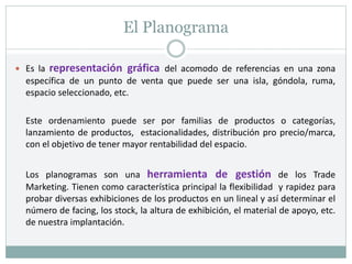 El Planograma
 Es la representación gráfica del acomodo de referencias en una zona
específica de un punto de venta que puede ser una isla, góndola, ruma,
espacio seleccionado, etc.
Este ordenamiento puede ser por familias de productos o categorías,
lanzamiento de productos, estacionalidades, distribución pro precio/marca,
con el objetivo de tener mayor rentabilidad del espacio.
Los planogramas son una herramienta de gestión de los Trade
Marketing. Tienen como característica principal la flexibilidad y rapidez para
probar diversas exhibiciones de los productos en un lineal y así determinar el
número de facing, los stock, la altura de exhibición, el material de apoyo, etc.
de nuestra implantación.
 