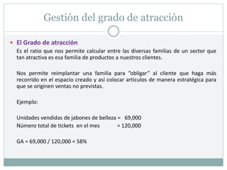 Gestión del grado de atracción
 El Grado de atracción
Es el ratio que nos permite calcular entre las diversas familias de un sector que
tan atractiva es esa familia de productos a nuestros clientes.
Nos permite reimplantar una familia para ”obligar” al cliente que haga más
recorrido en el espacio creado y así colocar artículos de manera estratégica para
que se originen ventas no previstas.
Ejemplo:
Unidades vendidas de jabones de belleza = 69,000
Número total de tickets en el mes = 120,000
GA = 69,000 / 120,000 = 58%
 
