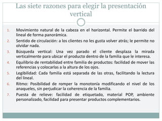 Las siete razones para elegir la presentación
vertical
1. Movimiento natural de la cabeza en el horizontal. Permite el barrido del
lineal de forma panorámica.
2. Sentido de circulación: a los clientes no les gusta volver atrás; le permite no
olvidar nada.
3. Búsqueda vertical: Una vez parado el cliente desplaza la mirada
verticalmente para ubicar el producto dentro de la familia que le interesa.
4. Equilibrio de rentabilidad entre familia de productos: facilidad de mover las
referencias y colocarlas a la altura de los ojos.
5. Legibilidad: Cada familia está separada de las otras, facilitando la lectura
del lineal.
6. Ritmo: Posibilidad de romper la monotonía modificando el nivel de los
anaqueles, sin perjudicar la coherencia de la familia.
7. Puesta de relieve: facilidad de etiquetado, material POP, ambiente
personalizado, facilidad para presentar productos complementarios.
 