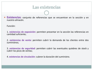 Las existencias
 Existencias: conjunto de referencias que se encuentran en la sección y en
nuestro almacén.
Función:
1. existencias de exposición: permiten presentar en la sección las referencias en
cantidad suficiente;
2. existencias de venta: permiten cubrir la demanda de los clientes entre dos
suministros;
3. existencias de seguridad: permiten cubrir las eventuales quiebres de stock y
cubrir los picos de ventas;
4. existencias de circulación: cubren la duración del suministro.
 