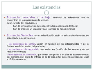 Las existencias
 Existencias Invariable a la baja: conjunto de referencias que se
encuentran en la exposición de la sección.
Debe cumplir dos condiciones:
- han de ser superiores a la venta entre dos reposiciones del lineal;
- han de producir un impacto visual (número de facing mínimo)
 Existencias Variables: en esta clasificación están las existencias de ventas, de
seguridad y la de circulación.
- las existencias de ventas, varían en función de las estacionalidad y de la
fluctuación de las ventas del producto;
- las existencias de seguridad, que varían en función de las ventas y de los
reabastecimientos;
- las existencias de circulación, que deben ser iguales a los días de abastecimiento:
por ejemplo, si el plazo de entrega es de 10 días, estas existencias deben ser igual
a 10 días de ventas.
 