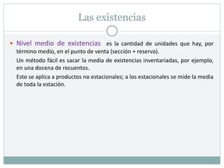 Las existencias
 Nivel medio de existencias es la cantidad de unidades que hay, por
término medio, en el punto de venta (sección + reserva).
Un método fácil es sacar la media de existencias inventariadas, por ejemplo,
en una docena de recuentos.
Esto se aplica a productos no estacionales; a los estacionales se mide la media
de toda la estación.
 