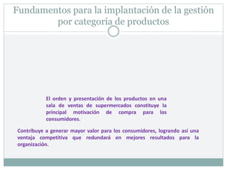 Fundamentos para la implantación de la gestión
por categoría de productos
Contribuye a generar mayor valor para los consumidores, logrando así una
ventaja competitiva que redundará en mejores resultados para la
organización.
El orden y presentación de los productos en una
sala de ventas de supermercados constituye la
principal motivación de compra para los
consumidores.
 