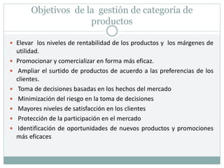 Objetivos de la gestión de categoría de
productos
 Elevar los niveles de rentabilidad de los productos y los márgenes de
utilidad.
 Promocionar y comercializar en forma más eficaz.
 Ampliar el surtido de productos de acuerdo a las preferencias de los
clientes.
 Toma de decisiones basadas en los hechos del mercado
 Minimización del riesgo en la toma de decisiones
 Mayores niveles de satisfacción en los clientes
 Protección de la participación en el mercado
 Identificación de oportunidades de nuevos productos y promociones
más eficaces
 