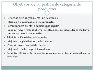Objetivos de la gestión de categoría de
productos
 Reducción de los agotamientos de existencias
 Mejora en la codificación de los productos
 Incentivar a los clientes a compras por impulso
 Generar mayor valor al cliente, satisfaciendo sus necesidades mediante
precios y promociones atractivas.
 Administración eficiente de espacios
 Mejora en la planificación de las compras
 Creación de cartera leal de clientes
 Mejora de niveles de posicionamiento
 Enfrentar eficazmente la creciente competencia tanto nacional como
extranjera
 