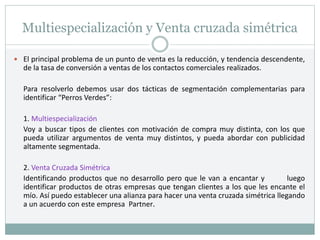 Multiespecialización y Venta cruzada simétrica
 El principal problema de un punto de venta es la reducción, y tendencia descendente,
de la tasa de conversión a ventas de los contactos comerciales realizados.
Para resolverlo debemos usar dos tácticas de segmentación complementarias para
identificar “Perros Verdes”:
1. Multiespecialización
Voy a buscar tipos de clientes con motivación de compra muy distinta, con los que
pueda utilizar argumentos de venta muy distintos, y pueda abordar con publicidad
altamente segmentada.
2. Venta Cruzada Simétrica
Identificando productos que no desarrollo pero que le van a encantar y luego
identificar productos de otras empresas que tengan clientes a los que les encante el
mío. Así puedo establecer una alianza para hacer una venta cruzada simétrica llegando
a un acuerdo con este empresa Partner.
 