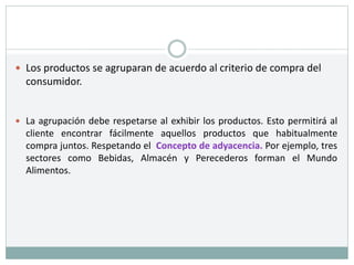  Los productos se agruparan de acuerdo al criterio de compra del
consumidor.
 La agrupación debe respetarse al exhibir los productos. Esto permitirá al
cliente encontrar fácilmente aquellos productos que habitualmente
compra juntos. Respetando el Concepto de adyacencia. Por ejemplo, tres
sectores como Bebidas, Almacén y Perecederos forman el Mundo
Alimentos.
 