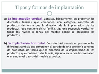 Tipos y formas de implantación
a) La implantación vertical. Consiste, básicamente, en presentar las
diferentes familias que componen una categoría concreta de
productos de forma que la dirección de la implantación de los
productos, que contiene dicha familia, siga una secuencia vertical en
todos los niveles o zonas del mueble donde se presentan los
productos.
b) La implantación horizontal. Consiste básicamente en presentar las
diferentes familias que componen el surtido de una categoría concreta
de productos, de forma que la dirección de la implantación de los
productos, que contiene dicha familia, siga una secuencia horizontal en
el mismo nivel o zona del mueble expositor.
 